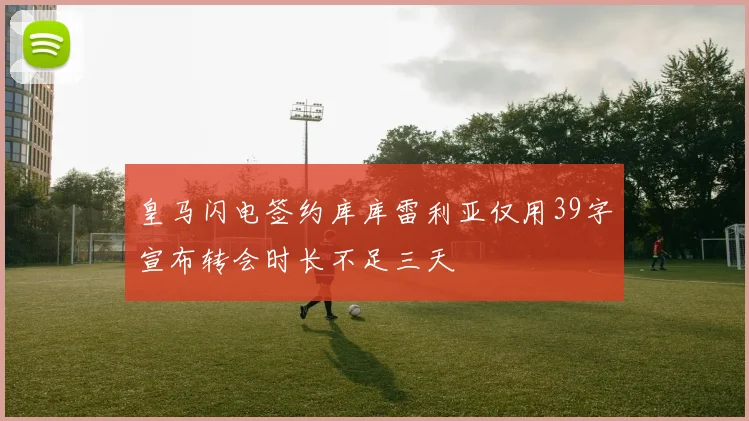皇马闪电签约库库雷利亚仅用39字宣布转会时长不足三天