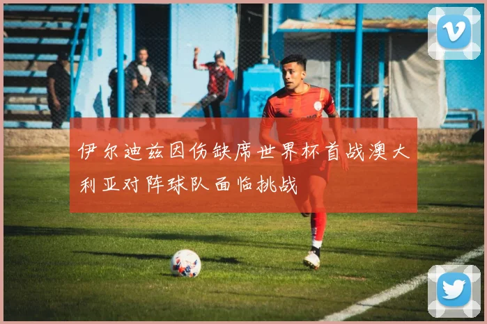 伊尔迪兹因伤缺席世界杯首战澳大利亚对阵球队面临挑战