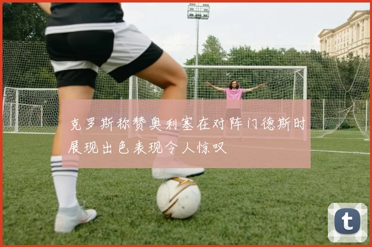 克罗斯称赞奥利塞在对阵门德斯时展现出色表现令人惊叹
