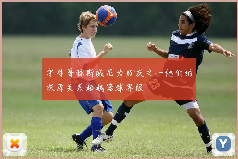 字母哥称斯威尼为好友之一他们的深厚关系超越篮球界限