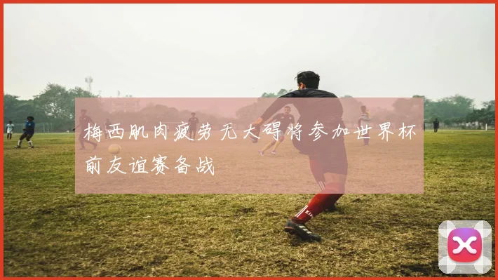 梅西肌肉疲劳无大碍将参加世界杯前友谊赛备战